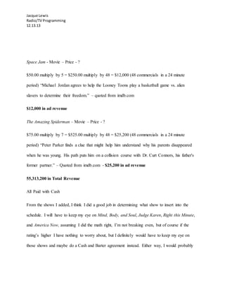 Jacque Lewis
Radio/TV Programming
12.13.13
Space Jam - Movie – Price - ?
$50.00 multiply by 5 = $250.00 multiply by 48 = $12,000 (48 commercials in a 24 minute
period) “Michael Jordan agrees to help the Looney Toons play a basketball game vs. alien
slavers to determine their freedom.” – quoted from imdb.com
$12,000 in ad revenue
The Amazing Spiderman – Movie – Price - ?
$75.00 multiply by 7 = $525.00 multiply by 48 = $25,200 (48 commercials in a 24 minute
period) “Peter Parker finds a clue that might help him understand why his parents disappeared
when he was young. His path puts him on a collision course with Dr. Curt Connors, his father's
former partner.” – Quoted from imdb.com - $25,200 in ad revenue
55,313,200 in Total Revenue
All Paid with Cash
From the shows I added, I think I did a good job in determining what show to insert into the
schedule. I will have to keep my eye on Mind, Body, and Soul, Judge Karen, Right this Minute,
and America Now, assuming I did the math right, I’m not breaking even, but of course if the
rating’s higher I have nothing to worry about, but I definitely would have to keep my eye on
those shows and maybe do a Cash and Barter agreement instead. Either way, I would probably
 