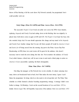 Jacque Lewis
Radio/TV Programming
12.13.13
throws off the blocking of all the court shows My Network currently has programmed but it
could possibly work out.
Early Fringe (Mon- Fri 4-6PM) and Prime Access (Mon – Fri 6-7PM)
The successful People’s Court I took out earlier now serves the 5PM 1 hour timeslot,
replacing Jeopardy and Family Feud and cutting down on the blocking that was originally in
placed since both shows come on again at 6:00 and 6:30. The People’s Court loyal fan base, who
also watched Judge Judy I’m sure should appreciate this change and stay tuned in for Jeopardy
and Family Feud. Another change that I’m sure will throw people off would be America’s Court
and Justice for All being moved from the morning day-part to the Prime Access Day-Part.
Broadcasting at 6PM, these two court rooms will be great for the audience who doesn’t
necessary want to watch the news during this time slot. Not to mention the audience of Family
Feud, which features a block host, will be sure to tune in and watch a black judge in action on
America’s Court, successfully capturing the black demographic.
Prime Time (Mon – Fri 7-10PM)
One thing the managers at My Network love to do is double, it’s almost annoying how
many shows are broadcasted back to back, but if that makes the most money I guess I can’t
blame the programmer for doing what he or she needs to do to keep their job. The Prime Time
schedule as a whole featured a checker boarding programming strategy. A strategy I didn’t even
bother to change. On Mondays, I took out the second broadcast of Law and Order: SVU to
include Boston Legal. This will hopefully keep some of the audience from Law and Order: SVU
 