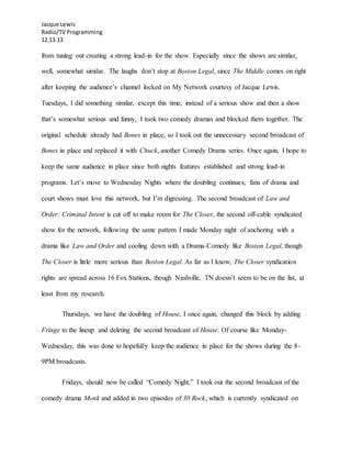 Jacque Lewis
Radio/TV Programming
12.13.13
from tuning out creating a strong lead-in for the show. Especially since the shows are similar,
well, somewhat similar. The laughs don’t stop at Boston Legal, since The Middle comes on right
after keeping the audience’s channel locked on My Network courtesy of Jacque Lewis.
Tuesdays, I did something similar, except this time, instead of a serious show and then a show
that’s somewhat serious and funny, I took two comedy dramas and blocked them together. The
original schedule already had Bones in place, so I took out the unnecessary second broadcast of
Bones in place and replaced it with Chuck, another Comedy Drama series. Once again, I hope to
keep the same audience in place since both nights features established and strong lead-in
programs. Let’s move to Wednesday Nights where the doubling continues, fans of drama and
court shows must love this network, but I’m digressing. The second broadcast of Law and
Order: Criminal Intent is cut off to make room for The Closer, the second off-cable syndicated
show for the network, following the same pattern I made Monday night of anchoring with a
drama like Law and Order and cooling down with a Drama-Comedy like Boston Legal, though
The Closer is little more serious than Boston Legal. As far as I know, The Closer syndication
rights are spread across 16 Fox Stations, though Nashville, TN doesn’t seem to be on the list, at
least from my research.
Thursdays, we have the doubling of House, I once again, changed this block by adding
Fringe to the lineup and deleting the second broadcast of House. Of course like Monday-
Wednesday, this was done to hopefully keep the audience in place for the shows during the 8-
9PM broadcasts.
Fridays, should now be called “Comedy Night,” I took out the second broadcast of the
comedy drama Monk and added in two episodes of 30 Rock, which is currently syndicated on
 