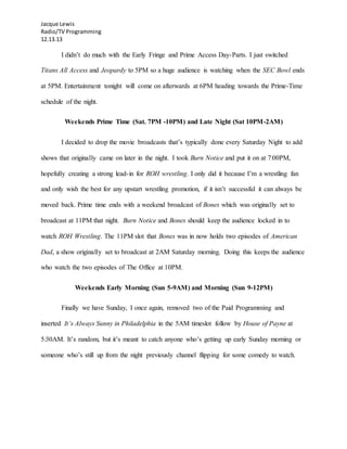 Jacque Lewis
Radio/TV Programming
12.13.13
I didn’t do much with the Early Fringe and Prime Access Day-Parts. I just switched
Titans All Access and Jeopardy to 5PM so a huge audience is watching when the SEC Bowl ends
at 5PM. Entertainment tonight will come on afterwards at 6PM heading towards the Prime-Time
schedule of the night.
Weekends Prime Time (Sat. 7PM -10PM) and Late Night (Sat 10PM-2AM)
I decided to drop the movie broadcasts that’s typically done every Saturday Night to add
shows that originally came on later in the night. I took Burn Notice and put it on at 7:00PM,
hopefully creating a strong lead-in for ROH wrestling. I only did it because I’m a wrestling fan
and only wish the best for any upstart wrestling promotion, if it isn’t successful it can always be
moved back. Prime time ends with a weekend broadcast of Bones which was originally set to
broadcast at 11PM that night. Burn Notice and Bones should keep the audience locked in to
watch ROH Wrestling. The 11PM slot that Bones was in now holds two episodes of American
Dad, a show originally set to broadcast at 2AM Saturday morning. Doing this keeps the audience
who watch the two episodes of The Office at 10PM.
Weekends Early Morning (Sun 5-9AM) and Morning (Sun 9-12PM)
Finally we have Sunday, I once again, removed two of the Paid Programming and
inserted It’s Always Sunny in Philadelphia in the 5AM timeslot follow by House of Payne at
5:30AM. It’s random, but it’s meant to catch anyone who’s getting up early Sunday morning or
someone who’s still up from the night previously channel flipping for some comedy to watch.
 