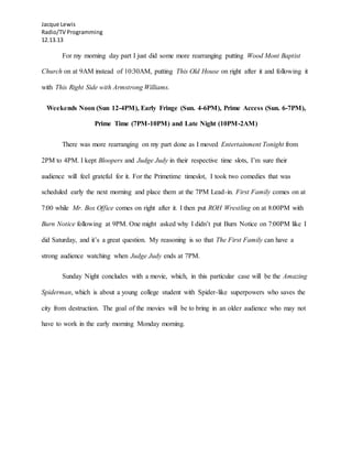 Jacque Lewis
Radio/TV Programming
12.13.13
For my morning day part I just did some more rearranging putting Wood Mont Baptist
Church on at 9AM instead of 10:30AM, putting This Old House on right after it and following it
with This Right Side with Armstrong Williams.
Weekends Noon (Sun 12-4PM), Early Fringe (Sun. 4-6PM), Prime Access (Sun. 6-7PM),
Prime Time (7PM-10PM) and Late Night (10PM-2AM)
There was more rearranging on my part done as I moved Entertainment Tonight from
2PM to 4PM. I kept Bloopers and Judge Judy in their respective time slots, I’m sure their
audience will feel grateful for it. For the Primetime timeslot, I took two comedies that was
scheduled early the next morning and place them at the 7PM Lead-in. First Family comes on at
7:00 while Mr. Box Office comes on right after it. I then put ROH Wrestling on at 8:00PM with
Burn Notice following at 9PM. One might asked why I didn’t put Burn Notice on 7:00PM like I
did Saturday, and it’s a great question. My reasoning is so that The First Family can have a
strong audience watching when Judge Judy ends at 7PM.
Sunday Night concludes with a movie, which, in this particular case will be the Amazing
Spiderman, which is about a young college student with Spider-like superpowers who saves the
city from destruction. The goal of the movies will be to bring in an older audience who may not
have to work in the early morning Monday morning.
 