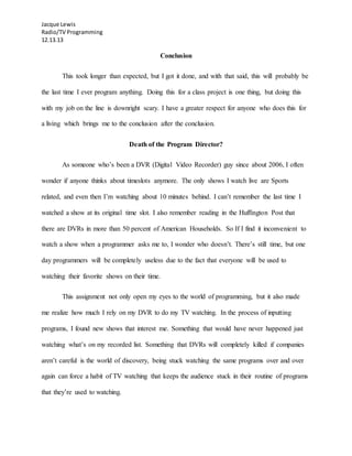 Jacque Lewis
Radio/TV Programming
12.13.13
Conclusion
This took longer than expected, but I got it done, and with that said, this will probably be
the last time I ever program anything. Doing this for a class project is one thing, but doing this
with my job on the line is downright scary. I have a greater respect for anyone who does this for
a living which brings me to the conclusion after the conclusion.
Death of the Program Director?
As someone who’s been a DVR (Digital Video Recorder) guy since about 2006, I often
wonder if anyone thinks about timeslots anymore. The only shows I watch live are Sports
related, and even then I’m watching about 10 minutes behind. I can’t remember the last time I
watched a show at its original time slot. I also remember reading in the Huffington Post that
there are DVRs in more than 50 percent of American Households. So If I find it inconvenient to
watch a show when a programmer asks me to, I wonder who doesn’t. There’s still time, but one
day programmers will be completely useless due to the fact that everyone will be used to
watching their favorite shows on their time.
This assignment not only open my eyes to the world of programming, but it also made
me realize how much I rely on my DVR to do my TV watching. In the process of inputting
programs, I found new shows that interest me. Something that would have never happened just
watching what’s on my recorded list. Something that DVRs will completely killed if companies
aren’t careful is the world of discovery, being stuck watching the same programs over and over
again can force a habit of TV watching that keeps the audience stuck in their routine of programs
that they’re used to watching.
 