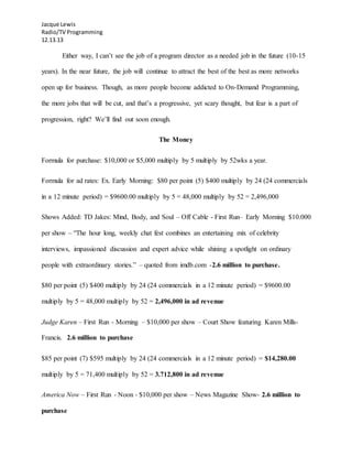 Jacque Lewis
Radio/TV Programming
12.13.13
Either way, I can’t see the job of a program director as a needed job in the future (10-15
years). In the near future, the job will continue to attract the best of the best as more networks
open up for business. Though, as more people become addicted to On-Demand Programming,
the more jobs that will be cut, and that’s a progressive, yet scary thought, but fear is a part of
progression, right? We’ll find out soon enough.
The Money
Formula for purchase: $10,000 or $5,000 multiply by 5 multiply by 52wks a year.
Formula for ad rates: Ex. Early Morning: $80 per point (5) $400 multiply by 24 (24 commercials
in a 12 minute period) = $9600.00 multiply by 5 = 48,000 multiply by 52 = 2,496,000
Shows Added: TD Jakes: Mind, Body, and Soul – Off Cable - First Run– Early Morning $10.000
per show – “The hour long, weekly chat fest combines an entertaining mix of celebrity
interviews, impassioned discussion and expert advice while shining a spotlight on ordinary
people with extraordinary stories.” – quoted from imdb.com -2.6 million to purchase.
$80 per point (5) $400 multiply by 24 (24 commercials in a 12 minute period) = $9600.00
multiply by 5 = 48,000 multiply by 52 = 2,496,000 in ad revenue
Judge Karen – First Run - Morning – $10,000 per show – Court Show featuring Karen Mills-
Francis. 2.6 million to purchase
$85 per point (7) $595 multiply by 24 (24 commercials in a 12 minute period) = $14,280.00
multiply by 5 = 71,400 multiply by 52 = 3.712,800 in ad revenue
America Now – First Run - Noon - $10,000 per show – News Magazine Show- 2.6 million to
purchase
 