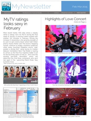 Feb-Mar 2015
mytv.com.kh I facebook.com/mytvcambodia
MyNewsletter
I contact : info@mytv.com.kh / +85512667555
MyTV ratings
Most recent Kantar TNS data shows a steady
climb in ratings (+4%*) for MyTV during the final
week of January vs previous week coupled with
another +5% increase in February. Driving the
increase in viewership is the growing strength of
its 11am to 2pm drama block where both Indian
Drama ‘Pavitra Rishta’ and Thai Drama ‘Stopping
Sunset’ continue to endear noontime audiences
while newly launched Philippine drama ‘Jade’
posted a strong 6.5%* rating during its maiden
telecast. Cambodia’s Next Top Model is nearing
its climax as the final four hopefuls battle it out
for the top three spots on Feb 27,… don’t miss the
exciting pre-finals elimination which will
determine the final three contestants who we’ll
see again in the upcoming March finale. Stay
tuned for more.
*Male Female 16-35, past 3 months data
Who will be the final three?, happening on Feb 27, don’t miss it
Based on Nov 2014- Feb 2015 Kantar TNS runs,
MyTV Is a strong second with a channel share of 16.2%,
reaching 90% of Cambodian TV households nationwide
looks sexy in
February
Highlights of Love Concert
more on Page 3
Laura Mam doing several show stopping performances
Tony Keo & Sandrine thanking the crowd for coming
Hundreds of fans enjoying a star studded Valentine
24.3 92
16.2 90.3
14.7 75
13.6 82
5.8 43.5
4.9 52.8
3.7 45.4
2.9 45.9
1.9 32.2
1 11.3
1 13
0.9 10.2
0.8 17.9
0.7 19.6
0.6 15.9
0.5 11.3
6 36
 