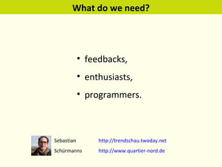 What do we need? feedbacks, enthusiasts, programmers. Sebastian  http://trendschau.twoday.net   Schürmanns http://www.quartier-nord.de   