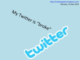 My Twitter is “broke” http://madamgeek.wordpress.com Monday, 10 May 2010  