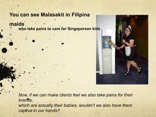 You can see Malasakit in Filipina
maids
    who take pains to care for Singaporean kids
.




    Now, if we can make clients feel we also take pains for their
    brands,
    which are actually their babies, wouldn’t we also have them
    captive in our hands?
 