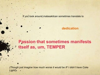 If you look around,malasakitcan sometimes translate to



                                             dedication



        Passion that sometimes manifests
        itself as, um, TEMPER



(Though just imagine how much worse it would be IF I didn’t have Coke
Light!)
 