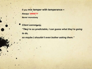 if you   mix temper with temperance =
Always VARIETY
Never monotony


Client cannot say,
“They’re so predictable, I can guess what they’re going
to do,
so maybe I shouldn’t even bother asking them.”
 
