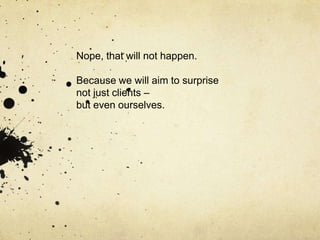 Nope, that will not happen.

Because we will aim to surprise
not just clients –
but even ourselves.
 