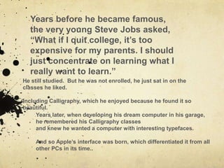 Years before he became famous,
  the very young Steve Jobs asked,
  “What if I quit college, it‟s too
  expensive for my parents. I should
  just concentrate on learning what I
  really want to learn.”
He still studied. But he was not enrolled, he just sat in on the
classes he liked.

Including Calligraphy, which he enjoyed because he found it so
beautiful.
     Years later, when developing his dream computer in his garage,
     he remembered his Calligraphy classes
     and knew he wanted a computer with interesting typefaces.

     And so Apple‟s interface was born, which differentiated it from all
     other PCs in its time..
 
