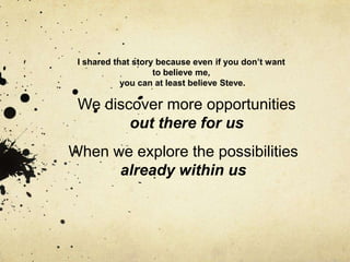 I shared that story because even if you don‟t want
                    to believe me,
            you can at least believe Steve.

 We discover more opportunities
        out there for us
When we explore the possibilities
      already within us
 