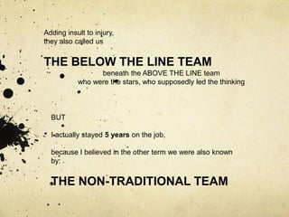 Adding insult to injury,
they also called us


THE BELOW THE LINE TEAM
                 beneath the ABOVE THE LINE team
           who were the stars, who supposedly led the thinking



  BUT

  I actually stayed 5 years on the job,

  because I believed in the other term we were also known
  by:


  THE NON-TRADITIONAL TEAM
 