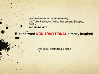 Non-trad media as we know it today -
        YouTube, Facebook, Yahoo Messenger, Blogging,
        SMS -
        DID NOT EXIST

But the word NON-TRADITIONAL already inspired
me


              I was sure I wanted to be that!!!

              .
 