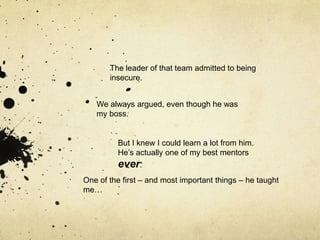 The leader of that team admitted to being
       insecure.


   We always argued, even though he was
   my boss.


         But I knew I could learn a lot from him.
         He‟s actually one of my best mentors
         ever.
One of the first – and most important things – he taught
         .
me…
 
