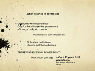 When I started in advertising -



Celphones were not common -
Only for the military, other government
officials or really rich people

               PC screens were black with green text



         Only a few had Internet
         - Maybe just the big bosses.


THERE WAS EVEN NO POWERPOINT!

             I was about your age         –about 15 years & 30
                                          pounds ago
                                          But we can keep that a
                                          secret.
 