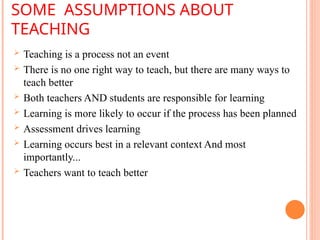 SOME ASSUMPTIONS ABOUT
TEACHING
 Teaching is a process not an event
 There is no one right way to teach, but there are many ways to
teach better
 Both teachers AND students are responsible for learning
 Learning is more likely to occur if the process has been planned
 Assessment drives learning
 Learning occurs best in a relevant context And most
importantly...
 Teachers want to teach better
 
