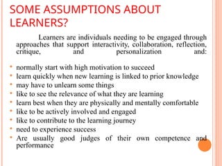SOME ASSUMPTIONS ABOUT
LEARNERS?
Learners are individuals needing to be engaged through
approaches that support interactivity, collaboration, reflection,
critique, and personalization and:
 normally start with high motivation to succeed
 learn quickly when new learning is linked to prior knowledge
 may have to unlearn some things
 like to see the relevance of what they are learning
 learn best when they are physically and mentally comfortable
 like to be actively involved and engaged
 like to contribute to the learning journey
 need to experience success
 Are usually good judges of their own competence and
performance
 