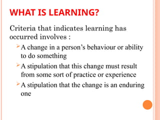 WHAT IS LEARNING?
Criteria that indicates learning has
occurred involves :
A change in a person’s behaviour or ability
to do something
A stipulation that this change must result
from some sort of practice or experience
A stipulation that the change is an enduring
one
 