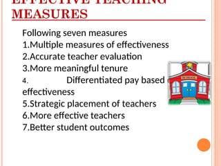 Following seven measures
1.Multiple measures of effectiveness
2.Accurate teacher evaluation
3.More meaningful tenure
4. Differentiated pay based on
effectiveness
5.Strategic placement of teachers
6.More effective teachers
7.Better student outcomes
EFFECTIVE TEACHING
MEASURES
 