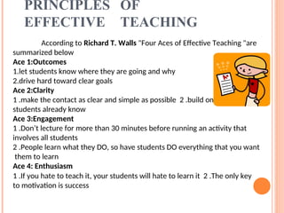 PRINCIPLES OF
EFFECTIVE TEACHING
According to Richard T. Walls "Four Aces of Effective Teaching "are
summarized below
Ace 1:Outcomes
1.let students know where they are going and why
2.drive hard toward clear goals
Ace 2:Clarity
1 .make the contact as clear and simple as possible 2 .build on what
students already know
Ace 3:Engagement
1 .Don’t lecture for more than 30 minutes before running an activity that
involves all students
2 .People learn what they DO, so have students DO everything that you want
them to learn
Ace 4: Enthusiasm
1 .If you hate to teach it, your students will hate to learn it 2 .The only key
to motivation is success
 