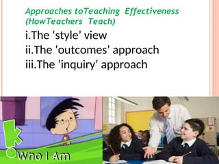 Approaches toTeaching Effectiveness
(HowTeachers Teach)
i.The ‘style’ view
ii.The ‘outcomes’ approach
iii.The ‘inquiry’ approach
 