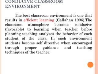 CONDUCIVE CLASSROOM
ENVIRONMENT
The best classroom environment is one that
results in efficient learning (Callahan 1996).The
classroom atmosphere becomes conducive
(favorable) to learning when teacher before
planning teaching analyzes the behavior of each
student of the class. In such environment
students become self directive when encouraged
through proper guidance and teaching
techniques of the teacher.
 
