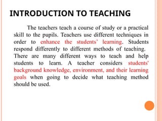 The teachers teach a course of study or a practical
skill to the pupils. Teachers use different techniques in
order to enhance the students’ learning. Students
respond differently to different methods of teaching.
There are many different ways to teach and help
students to learn. A teacher considers students'
background knowledge, environment, and their learning
goals when going to decide what teaching method
should be used.
INTRODUCTION TO TEACHING
 