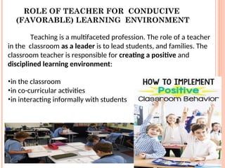 ROLE OF TEACHER FOR CONDUCIVE
(FAVORABLE) LEARNING ENVIRONMENT
Teaching is a multifaceted profession. The role of a teacher
in the classroom as a leader is to lead students, and families. The
classroom teacher is responsible for creating a positive and
disciplined learning environment:
•in the classroom
•in co-curricular activities
•in interacting informally with students
 