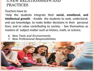 5.NEW RELATIONSHIPS AND
PRACTICES
Teachers have to
-Help the students integrate their social, emotional, and
intellectual growth. - Enable the students to seek, understand,
and use knowledge; to make better decisions in their personal
lives; and to value contributing to society. - See themselves as
masters of subject matter such as history, math, or science.
6. New Tools and Environments
7. New Professional Responsibilities
 