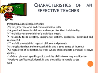 CHARACTERISTICS OF AN
EFFECTIVE TEACHER
Personal qualities characteristics:
Strong interpersonal and communication skills
A genuine interest in children and respect for their individuality
The ability to sense children's individual needs
The ability to be creative, imaginative, patient, energetic, organized and
resourceful
The ability to establish rapport children and parents
Strong leadership and teamwork skills and a good sense of humour
A high level of dedication to work which often impacts personal lifestyle
choices
aAclear, pleasant speaking voice and the ability to convey confidence
Positive conflict resolution skills and the ability to handle stress
well.
 