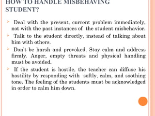 HOW TO HANDLE MISBEHAVING
STUDENT?
 Deal with the present, current problem immediately,
not with the past instances of the student misbehavior.
 Talk to the student directly, instead of talking about
him with others.
 Don’t be harsh and provoked. Stay calm and address
firmly. Anger, empty threats and physical handling
must be avoided.
 If the student is hostile, the teacher can diffuse his
hostility by responding with softly, calm, and soothing
tone. The feeling of the students must be acknowledged
in order to calm him down.
 