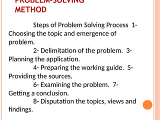 PROBLEM-SOLVING
METHOD
Steps of Problem Solving Process 1-
Choosing the topic and emergence of
problem.
2- Delimitation of the problem. 3-
Planning the application.
4- Preparing the working guide. 5-
Providing the sources.
6- Examining the problem. 7-
Getting a conclusion.
8- Disputation the topics, views and
findings.
 