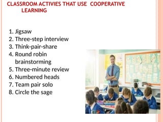 CLASSROOM ACTIVIES THAT USE COOPERATIVE
LEARNING
1. Jigsaw
2. Three-step interview
3. Think-pair-share
4. Round robin
brainstorming
5. Three-minute review
6. Numbered heads
7. Team pair solo
8. Circle the sage
 