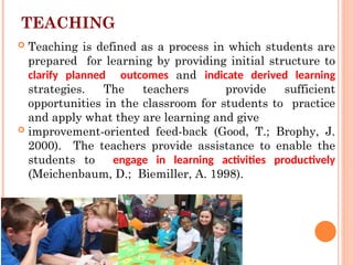 TEACHING
School ethos and
stude
 Teaching is defined as a process in which students are
prepared for learning by providing initial structure to
clarify planned outcomes and indicate derived learning
strategies. The teachers provide sufficient
opportunities in the classroom for students to practice
and apply what they are learning and give
 improvement-oriented feed-back (Good, T.; Brophy, J.
2000). The teachers provide assistance to enable the
students to engage in learning activities productively
(Meichenbaum, D.; Biemiller, A. 1998).
 