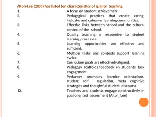 Alton-Lee (2003) has listed ten characteristics of quality teaching.
1. A focus on student achievement.
2. Pedagogical practices that create caring,
inclusive and cohesive learning communities.
3. Effective links between school and the cultural
context of the school.
4. Quality teaching is responsive to student
learning processes.
5. Learning opportunities are effective and
sufficient.
6. Multiple tasks and contexts support learning
cycles.
7. Curriculum goals are effectively aligned.
8. Pedagogy scaffolds feedback on students' task
engagement.
9. Pedagogy promotes learning orientations,
student self regulation, meta cognitive
strategies and thoughtful student discourse.
10. Teachers and students engage constructively in
goal oriented assessment (Alton_Lee)
 