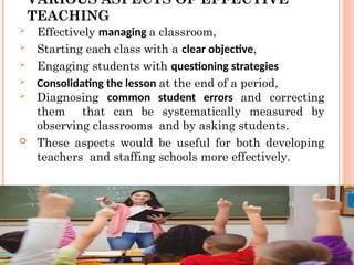 VARIOUS ASPECTS OF EFFECTIVE
TEACHING
 Effectively managing a classroom,
 Starting each class with a clear objective,
 Engaging students with questioning strategies
 Consolidating the lesson at the end of a period,
 Diagnosing common student errors and correcting
them that can be systematically measured by
observing classrooms and by asking students.
 These aspects would be useful for both developing
teachers and staffing schools more effectively.
 