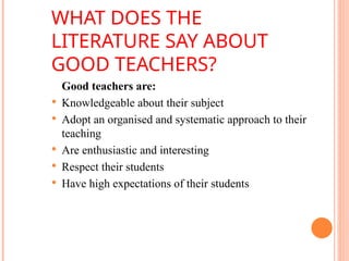 WHAT DOES THE
LITERATURE SAY ABOUT
GOOD TEACHERS?
Good teachers are:
 Knowledgeable about their subject
 Adopt an organised and systematic approach to their
teaching
 Are enthusiastic and interesting
 Respect their students
 Have high expectations of their students performance
 