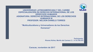 UNIVERSIDAD LATINOAMERICANA Y DEL CARIBE
ESPECIALIZACIÓN EN DERECHO INTERNACIONAL DE LOS
DERECHOS HUMANOS
ASIGNATURA: DERECHO INTERNACIONAL DE LOS DERECHOS
HUMANOS III
PROFESOR: NELSON DANIELS TORRES
"Multiculturalismo y Universalismo de los Derechos
Humanos"
Participante:
Álvarez Núñez, Menfis del Carmen C. I. V-10.784.470
Caracas, noviembre de 2017
 