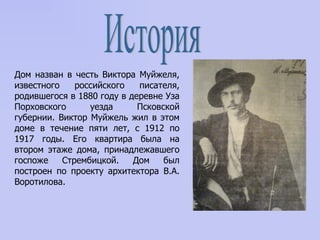 История Дом назван в честь Виктора Муйжеля, известного российского писателя, родившегося в 1880 году в деревне Уза Порховского уезда Псковской губернии. Виктор Муйжель жил в этом доме в течение пяти лет, с 1912 по 1917 годы. Его квартира была на втором этаже дома, принадлежавшего госпоже Стрембицкой. Дом был построен по проекту архитектора В.А. Воротилова.