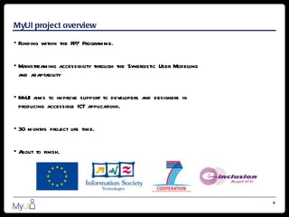 MyUI project overview

• Funding within the FP7 Programme.


• Mainstreaming accessibility through the Synergistic User Modelling
  and adaptability


• MyUI aims to improve support to developers and designers in
  producing accessible ICT applications.


• 30 months proj life time.
               ect


•About to finish.




                                                                       2
 