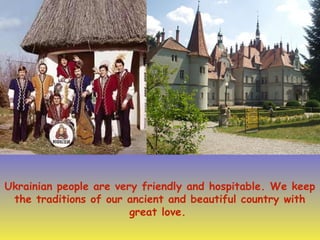Ukrainian people are very friendly and hospitable. We keep
the traditions of our ancient and beautiful country with
great love.
 
