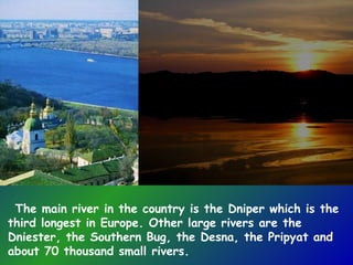 The main river in the country is the Dniper which is the
third longest in Europe. Other large rivers are the
Dniester, the Southern Bug, the Desna, the Pripyat and
about 70 thousand small rivers.
 