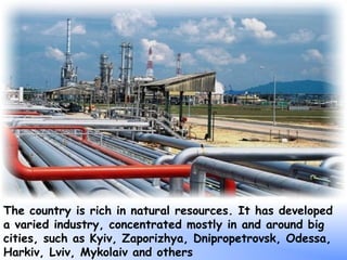 The country is rich in natural resources. It has developed
a varied industry, concentrated mostly in and around big
cities, such as Kyiv, Zaporizhya, Dnipropetrovsk, Odessa,
Harkiv, Lviv, Mykolaiv and others
 