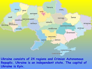 Ukraine consists of 24 regions and Crimian Autonomous
Repuplic. Ukraine is an independent state. The capital of
Ukraine is Kyiv.
 