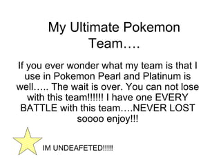 My Ultimate Pokemon Team…. If you ever wonder what my team is that I use in Pokemon Pearl and Platinum is well….. The wait is over. You can not lose with this team!!!!!! I have one EVERY BATTLE with this team….NEVER LOST soooo enjoy!!! IM UNDEAFETED!!!!! 