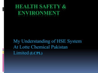 HEALTH SAFETY &
ENVIRONMENT
My Understanding of HSE System
At Lotte Chemical Pakistan
Limited (LCPL)
 