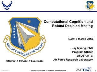 1DISTRIBUTION STATEMENT A – Unclassified, Unlimited Distribution15 February 2013
Integrity  Service  Excellence
Jay Myung, PhD
Program Officer
AFOSR/RTC
Air Force Research Laboratory
Computational Cognition and
Robust Decision Making
Date: 6 March 2013
 