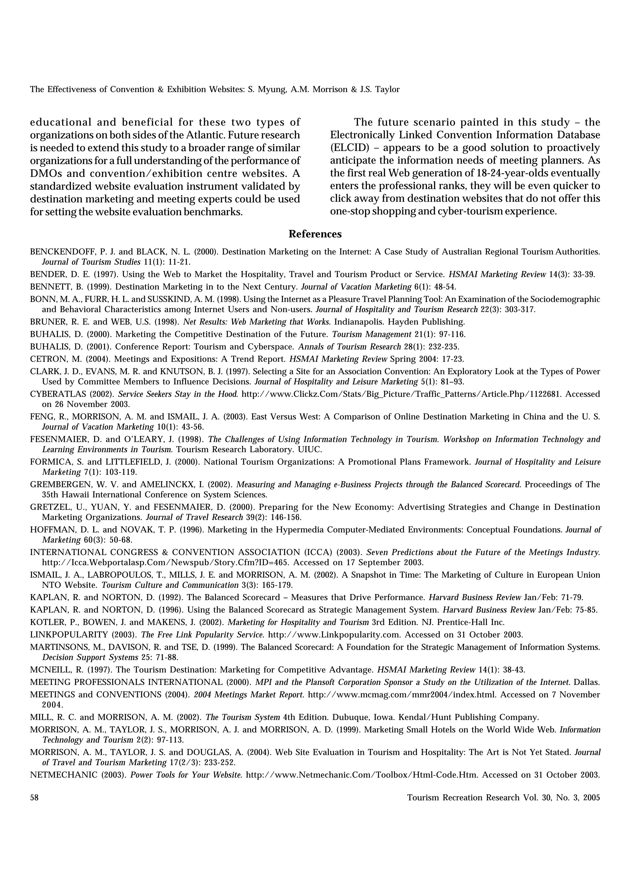 The Effectiveness of Convention & Exhibition Websites: S. Myung, A.M. Morrison & J.S. Taylor


educational and beneficial for these two types of                                 The future scenario painted in this study – the
organizations on both sides of the Atlantic. Future research                Electronically Linked Convention Information Database
is needed to extend this study to a broader range of similar                (ELCID) – appears to be a good solution to proactively
organizations for a full understanding of the performance of                anticipate the information needs of meeting planners. As
DMOs and convention/exhibition centre websites. A                           the first real Web generation of 18-24-year-olds eventually
standardized website evaluation instrument validated by                     enters the professional ranks, they will be even quicker to
destination marketing and meeting experts could be used                     click away from destination websites that do not offer this
for setting the website evaluation benchmarks.                              one-stop shopping and cyber-tourism experience.

                                                                  References
BENCKENDOFF, P. J. and BLACK, N. L. (2000). Destination Marketing on the Internet: A Case Study of Australian Regional Tourism Authorities.
   Journal of Tourism Studies 11(1): 11-21.
BENDER, D. E. (1997). Using the Web to Market the Hospitality, Travel and Tourism Product or Service. HSMAI Marketing Review 14(3): 33-39.
BENNETT, B. (1999). Destination Marketing in to the Next Century. Journal of Vacation Marketing 6(1): 48-54.
BONN, M. A., FURR, H. L. and SUSSKIND, A. M. (1998). Using the Internet as a Pleasure Travel Planning Tool: An Examination of the Sociodemographic
   and Behavioral Characteristics among Internet Users and Non-users. Journal of Hospitality and Tourism Research 22(3): 303-317.
BRUNER, R. E. and WEB, U.S. (1998). Net Results: Web Marketing that Works. Indianapolis. Hayden Publishing.
BUHALIS, D. (2000). Marketing the Competitive Destination of the Future. Tourism Management 21(1): 97-116.
BUHALIS, D. (2001). Conference Report: Tourism and Cyberspace. Annals of Tourism Research 28(1): 232-235.
CETRON, M. (2004). Meetings and Expositions: A Trend Report. HSMAI Marketing Review Spring 2004: 17-23.
CLARK, J. D., EVANS, M. R. and KNUTSON, B. J. (1997). Selecting a Site for an Association Convention: An Exploratory Look at the Types of Power
   Used by Committee Members to Influence Decisions. Journal of Hospitality and Leisure Marketing 5(1): 81–93.
CYBERATLAS (2002). Service Seekers Stay in the Hood. http://www.Clickz.Com/Stats/Big_Picture/Traffic_Patterns/Article.Php/1122681. Accessed
   on 26 November 2003.
FENG, R., MORRISON, A. M. and ISMAIL, J. A. (2003). East Versus West: A Comparison of Online Destination Marketing in China and the U. S.
   Journal of Vacation Marketing 10(1): 43-56.
FESENMAIER, D. and O’LEARY, J. (1998). The Challenges of Using Information Technology in Tourism. Workshop on Information Technology and
   Learning Environments in Tourism. Tourism Research Laboratory. UIUC.
FORMICA, S. and LITTLEFIELD, J. (2000). National Tourism Organizations: A Promotional Plans Framework. Journal of Hospitality and Leisure
   Marketing 7(1): 103-119.
GREMBERGEN, W. V. and AMELINCKX, I. (2002). Measuring and Managing e-Business Projects through the Balanced Scorecard. Proceedings of The
   35th Hawaii International Conference on System Sciences.
GRETZEL, U., YUAN, Y. and FESENMAIER, D. (2000). Preparing for the New Economy: Advertising Strategies and Change in Destination
   Marketing Organizations. Journal of Travel Research 39(2): 146-156.
HOFFMAN, D. L. and NOVAK, T. P. (1996). Marketing in the Hypermedia Computer-Mediated Environments: Conceptual Foundations. Journal of
   Marketing 60(3): 50-68.
INTERNATIONAL CONGRESS & CONVENTION ASSOCIATION (ICCA) (2003). Seven Predictions about the Future of the Meetings Industry.
   http://Icca.Webportalasp.Com/Newspub/Story.Cfm?ID=465. Accessed on 17 September 2003.
ISMAIL, J. A., LABROPOULOS, T., MILLS, J. E. and MORRISON, A. M. (2002). A Snapshot in Time: The Marketing of Culture in European Union
   NTO Website. Tourism Culture and Communication 3(3): 165-179.
KAPLAN, R. and NORTON, D. (1992). The Balanced Scorecard – Measures that Drive Performance. Harvard Business Review Jan/Feb: 71-79.
KAPLAN, R. and NORTON, D. (1996). Using the Balanced Scorecard as Strategic Management System. Harvard Business Review Jan/Feb: 75-85.
KOTLER, P., BOWEN, J. and MAKENS, J. (2002). Marketing for Hospitality and Tourism 3rd Edition. NJ. Prentice-Hall Inc.
LINKPOPULARITY (2003). The Free Link Popularity Service. http://www.Linkpopularity.com. Accessed on 31 October 2003.
MARTINSONS, M., DAVISON, R. and TSE, D. (1999). The Balanced Scorecard: A Foundation for the Strategic Management of Information Systems.
   Decision Support Systems 25: 71-88.
MCNEILL, R. (1997). The Tourism Destination: Marketing for Competitive Advantage. HSMAI Marketing Review 14(1): 38-43.
MEETING PROFESSIONALS INTERNATIONAL (2000). MPI and the Plansoft Corporation Sponsor a Study on the Utilization of the Internet. Dallas.
MEETINGS and CONVENTIONS (2004). 2004 Meetings Market Report. http://www.mcmag.com/mmr2004/index.html. Accessed on 7 November
   2004.
MILL, R. C. and MORRISON, A. M. (2002). The Tourism System 4th Edition. Dubuque, Iowa. Kendal/Hunt Publishing Company.
MORRISON, A. M., TAYLOR, J. S., MORRISON, A. J. and MORRISON, A. D. (1999). Marketing Small Hotels on the World Wide Web. Information
   Technology and Tourism 2(2): 97-113.
MORRISON, A. M., TAYLOR, J. S. and DOUGLAS, A. (2004). Web Site Evaluation in Tourism and Hospitality: The Art is Not Yet Stated. Journal
   of Travel and Tourism Marketing 17(2/3): 233-252.
NETMECHANIC (2003). Power Tools for Your Website. http://www.Netmechanic.Com/Toolbox/Html-Code.Htm. Accessed on 31 October 2003.

58                                                                                              Tourism Recreation Research Vol. 30, No. 3, 2005
 