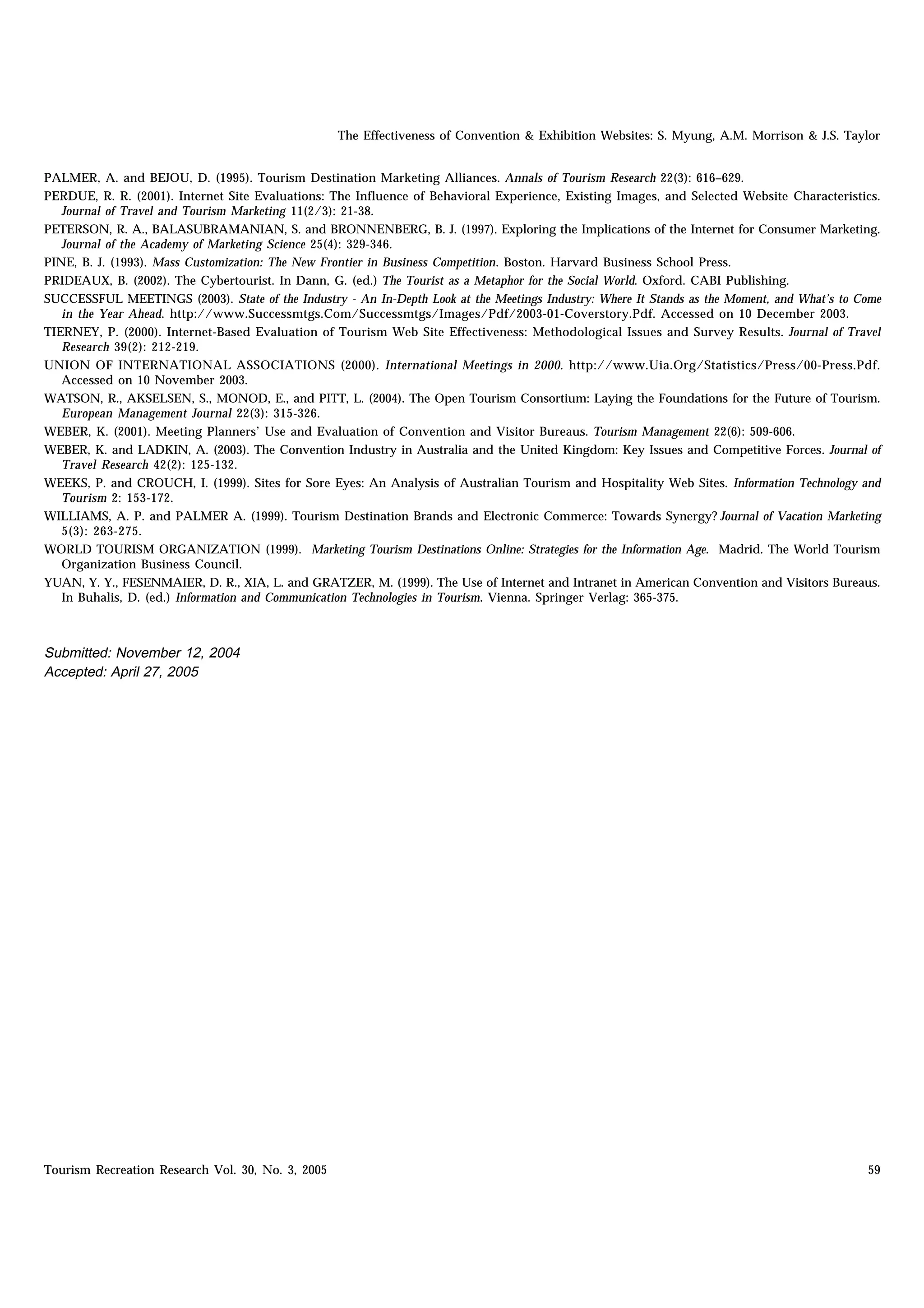 The Effectiveness of Convention & Exhibition Websites: S. Myung, A.M. Morrison & J.S. Taylor


PALMER, A. and BEJOU, D. (1995). Tourism Destination Marketing Alliances. Annals of Tourism Research 22(3): 616–629.
PERDUE, R. R. (2001). Internet Site Evaluations: The Influence of Behavioral Experience, Existing Images, and Selected Website Characteristics.
   Journal of Travel and Tourism Marketing 11(2/3): 21-38.
PETERSON, R. A., BALASUBRAMANIAN, S. and BRONNENBERG, B. J. (1997). Exploring the Implications of the Internet for Consumer Marketing.
   Journal of the Academy of Marketing Science 25(4): 329-346.
PINE, B. J. (1993). Mass Customization: The New Frontier in Business Competition. Boston. Harvard Business School Press.
PRIDEAUX, B. (2002). The Cybertourist. In Dann, G. (ed.) The Tourist as a Metaphor for the Social World. Oxford. CABI Publishing.
SUCCESSFUL MEETINGS (2003). State of the Industry - An In-Depth Look at the Meetings Industry: Where It Stands as the Moment, and What’s to Come
   in the Year Ahead. http://www.Successmtgs.Com/Successmtgs/Images/Pdf/2003-01-Coverstory.Pdf. Accessed on 10 December 2003.
TIERNEY, P. (2000). Internet-Based Evaluation of Tourism Web Site Effectiveness: Methodological Issues and Survey Results. Journal of Travel
   Research 39(2): 212-219.
UNION OF INTERNATIONAL ASSOCIATIONS (2000). International Meetings in 2000. http://www.Uia.Org/Statistics/Press/00-Press.Pdf.
   Accessed on 10 November 2003.
WATSON, R., AKSELSEN, S., MONOD, E., and PITT, L. (2004). The Open Tourism Consortium: Laying the Foundations for the Future of Tourism.
   European Management Journal 22(3): 315-326.
WEBER, K. (2001). Meeting Planners’ Use and Evaluation of Convention and Visitor Bureaus. Tourism Management 22(6): 509-606.
WEBER, K. and LADKIN, A. (2003). The Convention Industry in Australia and the United Kingdom: Key Issues and Competitive Forces. Journal of
   Travel Research 42(2): 125-132.
WEEKS, P. and CROUCH, I. (1999). Sites for Sore Eyes: An Analysis of Australian Tourism and Hospitality Web Sites. Information Technology and
   Tourism 2: 153-172.
WILLIAMS, A. P. and PALMER A. (1999). Tourism Destination Brands and Electronic Commerce: Towards Synergy? Journal of Vacation Marketing
   5(3): 263-275.
WORLD TOURISM ORGANIZATION (1999). Marketing Tourism Destinations Online: Strategies for the Information Age. Madrid. The World Tourism
   Organization Business Council.
YUAN, Y. Y., FESENMAIER, D. R., XIA, L. and GRATZER, M. (1999). The Use of Internet and Intranet in American Convention and Visitors Bureaus.
   In Buhalis, D. (ed.) Information and Communication Technologies in Tourism. Vienna. Springer Verlag: 365-375.



Submitted: November 12, 2004
Accepted: April 27, 2005




Tourism Recreation Research Vol. 30, No. 3, 2005                                                                                             59
 